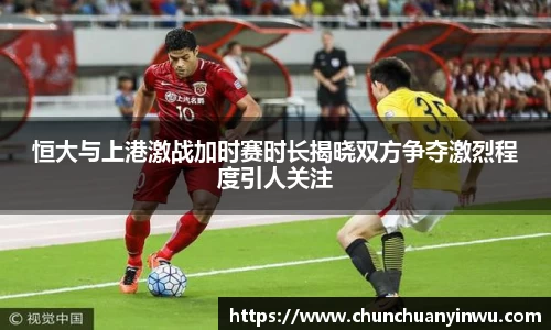 恒大与上港激战加时赛时长揭晓双方争夺激烈程度引人关注